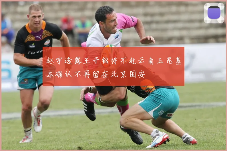 赵宇透露王子铭将不赴云南玉昆基本确认不再留在北京国安