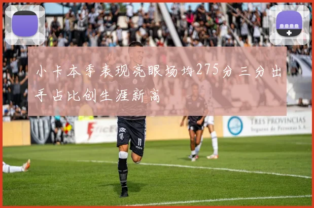 小卡本季表现亮眼场均275分三分出手占比创生涯新高