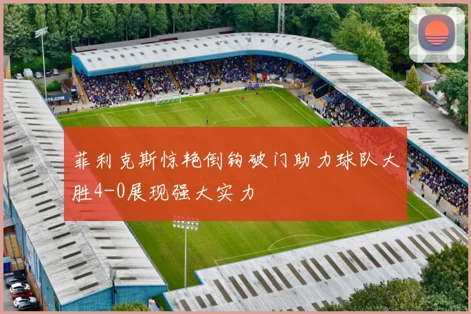 菲利克斯惊艳倒钩破门助力球队大胜4-0展现强大实力