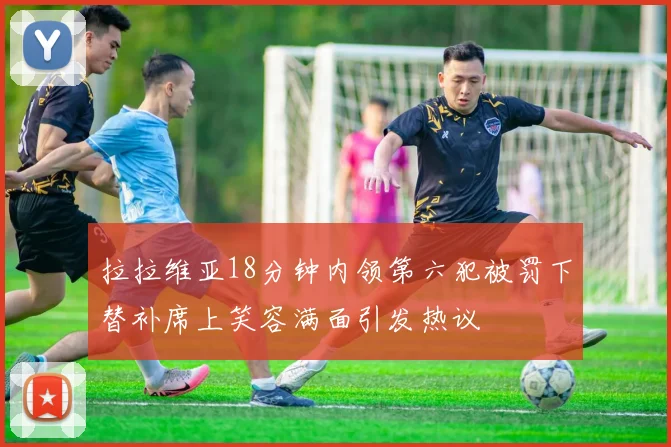 拉拉维亚18分钟内领第六犯被罚下替补席上笑容满面引发热议