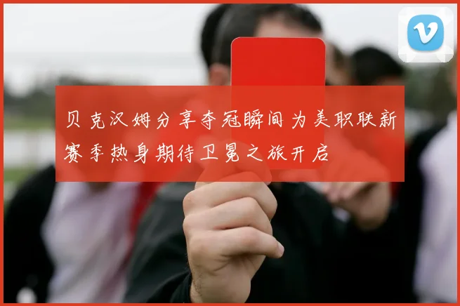 贝克汉姆分享夺冠瞬间为美职联新赛季热身期待卫冕之旅开启