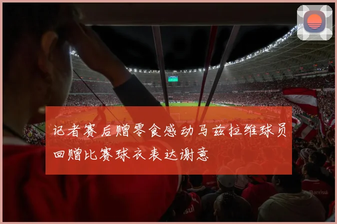 记者赛后赠零食感动马兹拉维球员回赠比赛球衣表达谢意