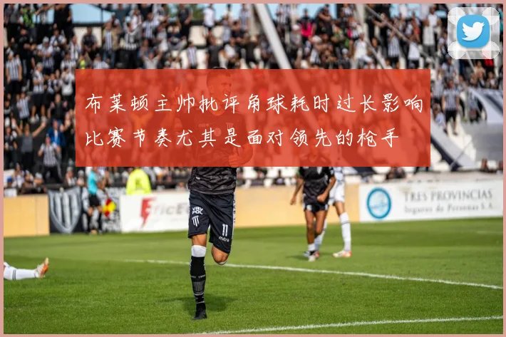布莱顿主帅批评角球耗时过长影响比赛节奏尤其是面对领先的枪手