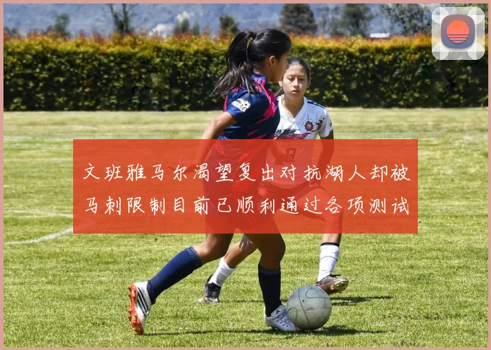 文班雅马尔渴望复出对抗湖人却被马刺限制目前已顺利通过各项测试