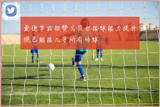 爱德华兹称赞戈贝尔接球能力提升现已能接几乎所有传球