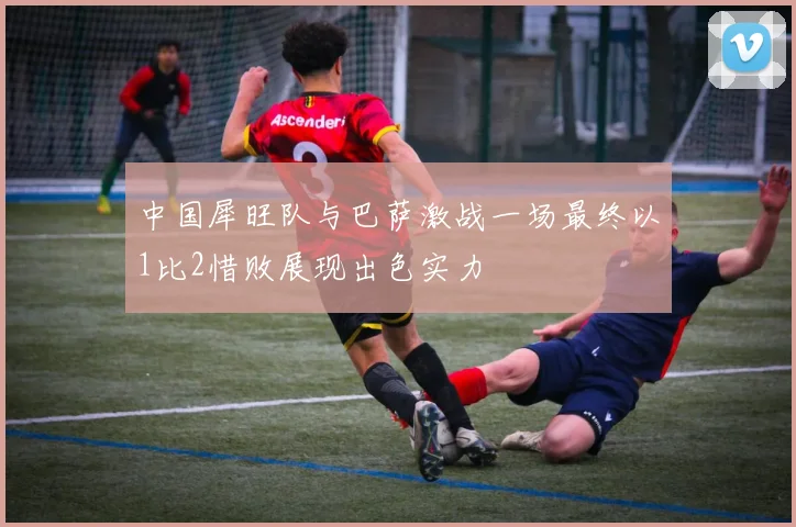 中国犀旺队与巴萨激战一场最终以1比2惜败展现出色实力