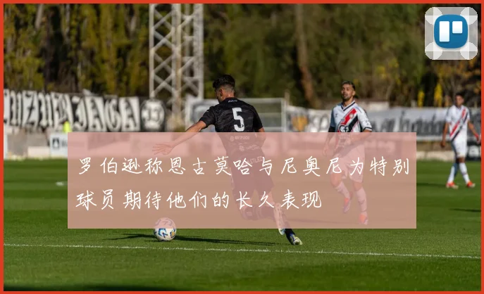 罗伯逊称恩古莫哈与尼奥尼为特别球员期待他们的长久表现