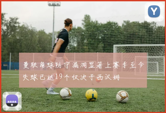 曼联角球防守漏洞显著上赛季至今失球已达19个仅次于西汉姆