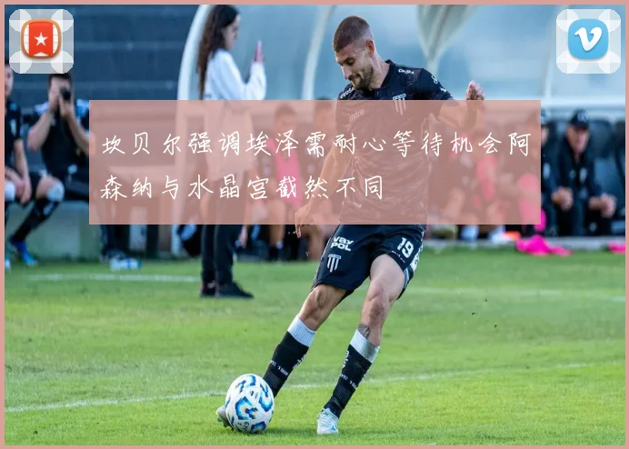 坎贝尔强调埃泽需耐心等待机会阿森纳与水晶宫截然不同