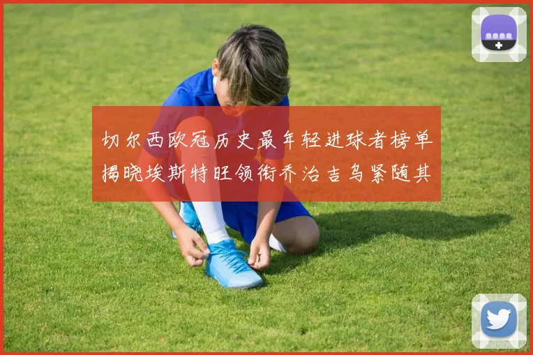 切尔西欧冠历史最年轻进球者榜单揭晓埃斯特旺领衔乔治吉乌紧随其后