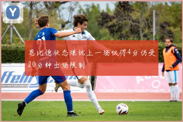 恩比德状态堪忧上一场仅得4分仍受20分钟出场限制
