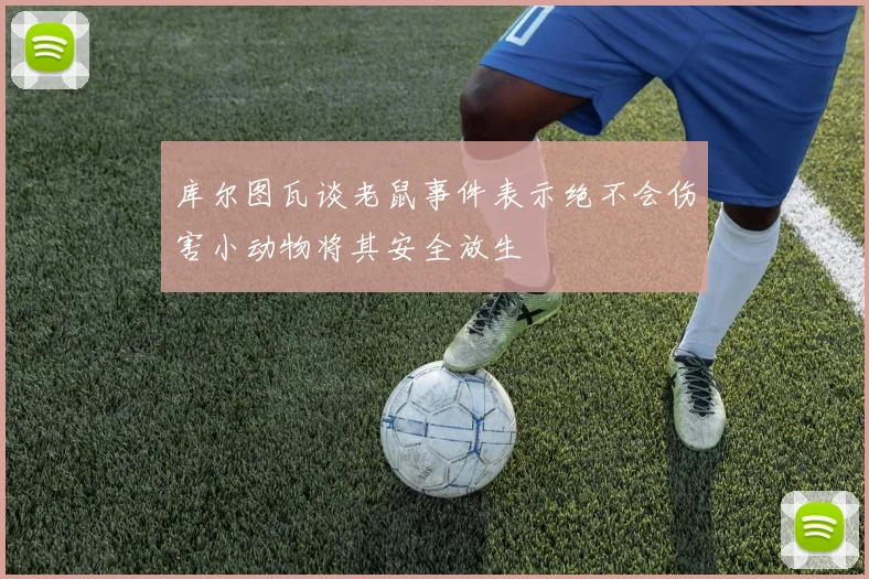 库尔图瓦谈老鼠事件表示绝不会伤害小动物将其安全放生