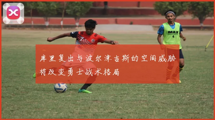库里复出与波尔津吉斯的空间威胁将改变勇士战术格局