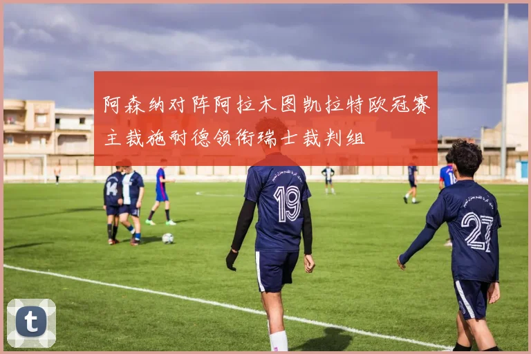 阿森纳对阵阿拉木图凯拉特欧冠赛主裁施耐德领衔瑞士裁判组
