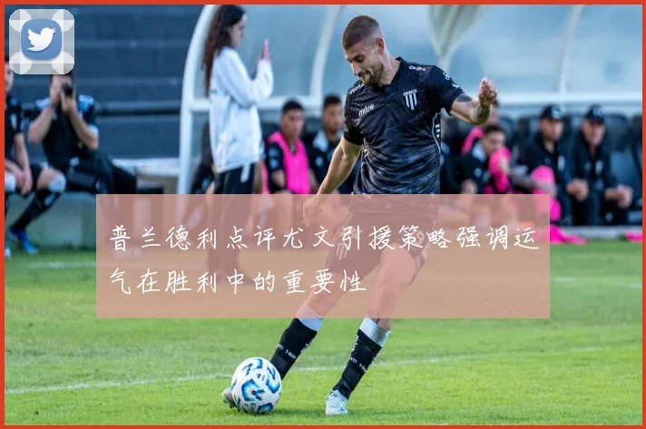 普兰德利点评尤文引援策略强调运气在胜利中的重要性