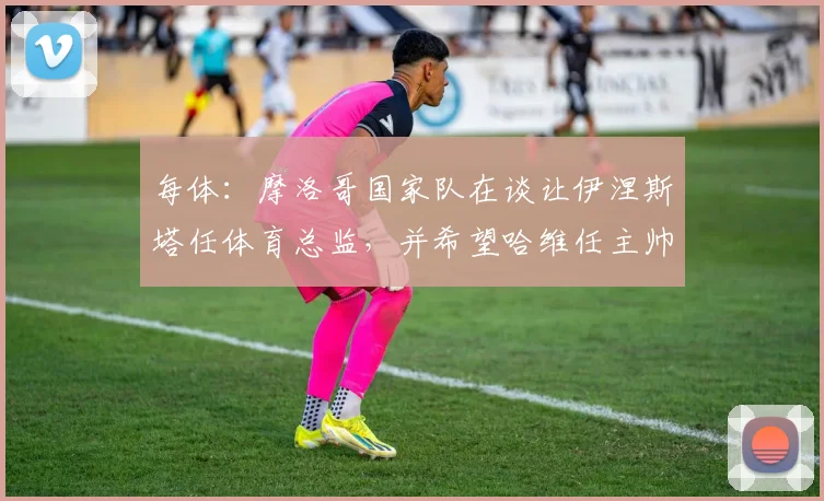 每体：摩洛哥国家队在谈让伊涅斯塔任体育总监，并希望哈维任主帅