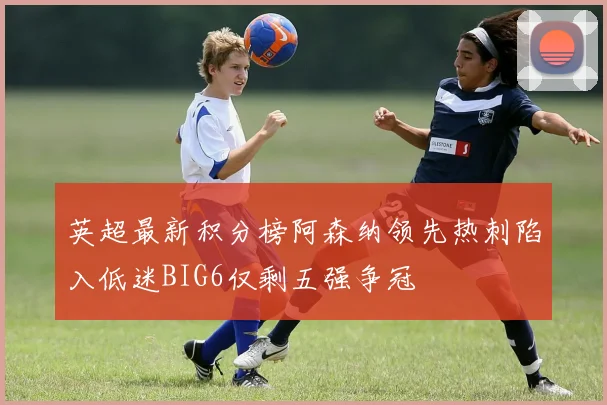 英超最新积分榜阿森纳领先热刺陷入低迷BIG6仅剩五强争冠