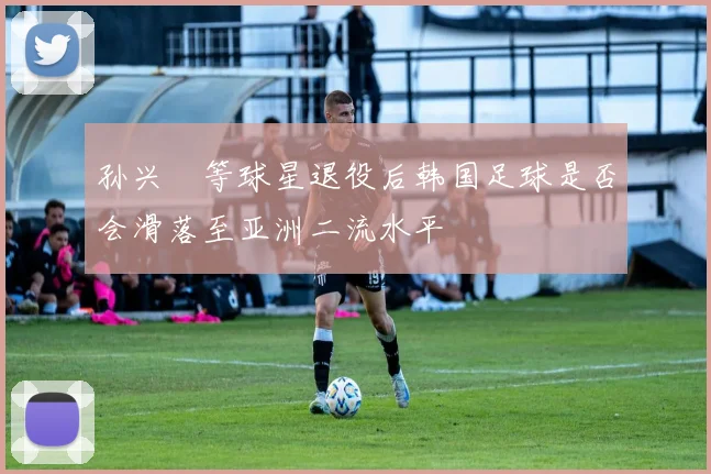 孙兴慜等球星退役后韩国足球是否会滑落至亚洲二流水平